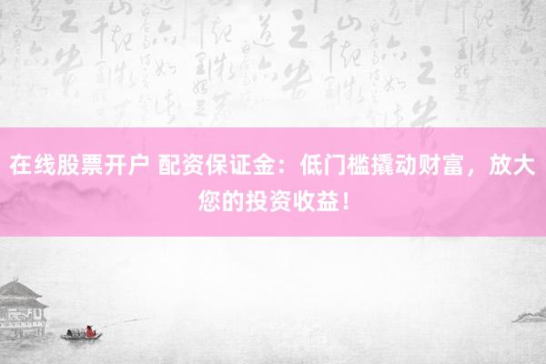 在线股票开户 配资保证金：低门槛撬动财富，放大您的投资收益！