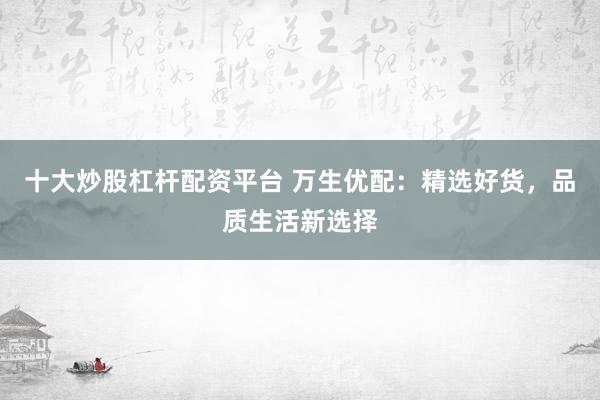 十大炒股杠杆配资平台 万生优配：精选好货，品质生活新选择