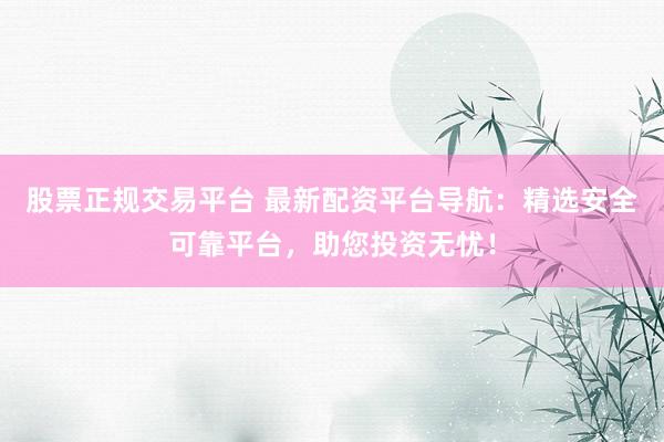 股票正规交易平台 最新配资平台导航：精选安全可靠平台，助您投资无忧！