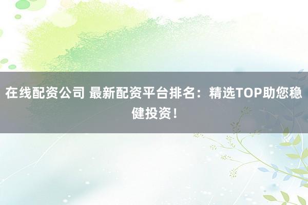 在线配资公司 最新配资平台排名：精选TOP助您稳健投资！