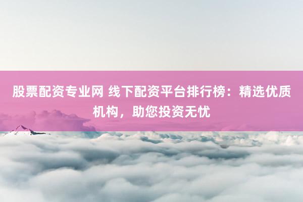 股票配资专业网 线下配资平台排行榜：精选优质机构，助您投资无忧