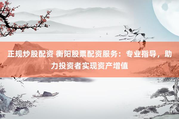 正规炒股配资 衡阳股票配资服务：专业指导，助力投资者实现资产增值