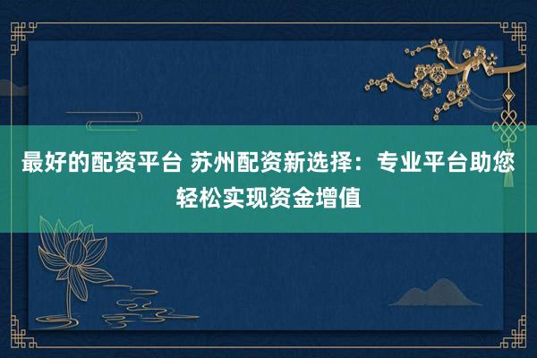 最好的配资平台 苏州配资新选择：专业平台助您轻松实现资金增值