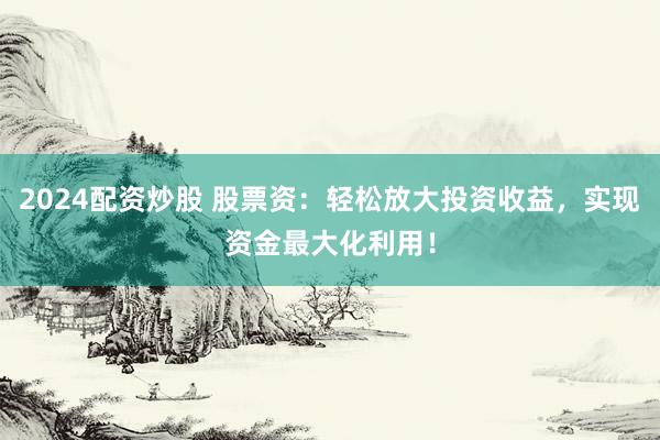 2024配资炒股 股票资：轻松放大投资收益，实现资金最大化利用！