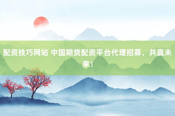 配资技巧网站 中国期货配资平台代理招募，共赢未来！