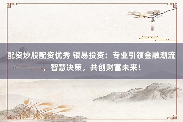 配资炒股配资优秀 银易投资：专业引领金融潮流，智慧决策，共创财富未来！