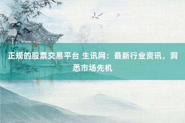 正规的股票交易平台 生讯网：最新行业资讯，洞悉市场先机