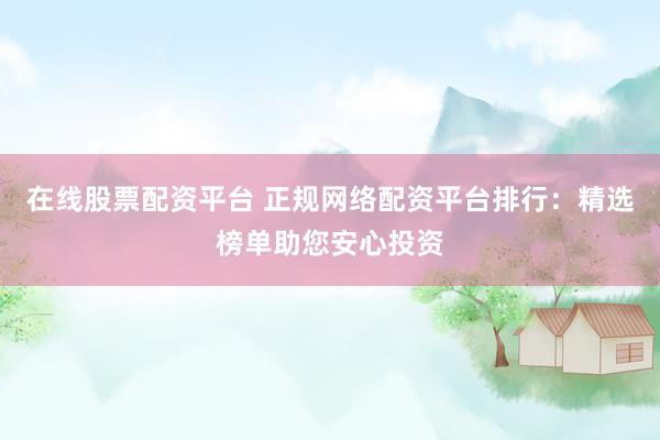 在线股票配资平台 正规网络配资平台排行：精选榜单助您安心投资
