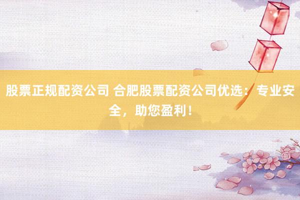股票正规配资公司 合肥股票配资公司优选：专业安全，助您盈利！
