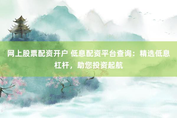 网上股票配资开户 低息配资平台查询：精选低息杠杆，助您投资起航
