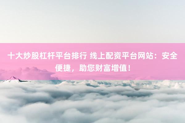 十大炒股杠杆平台排行 线上配资平台网站：安全便捷，助您财富增值！