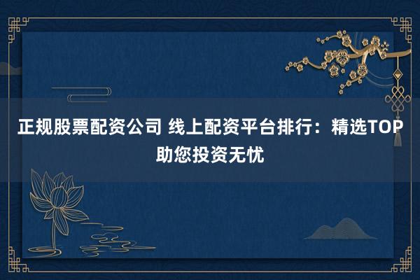正规股票配资公司 线上配资平台排行：精选TOP助您投资无忧