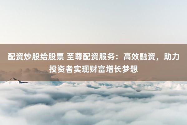配资炒股给股票 至尊配资服务：高效融资，助力投资者实现财富增长梦想