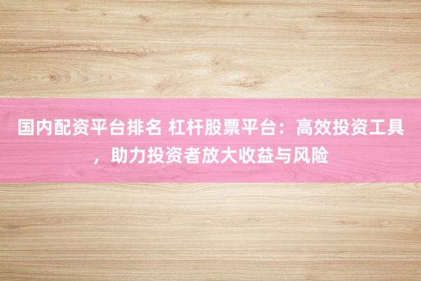 国内配资平台排名 杠杆股票平台：高效投资工具，助力投资者放大收益与风险