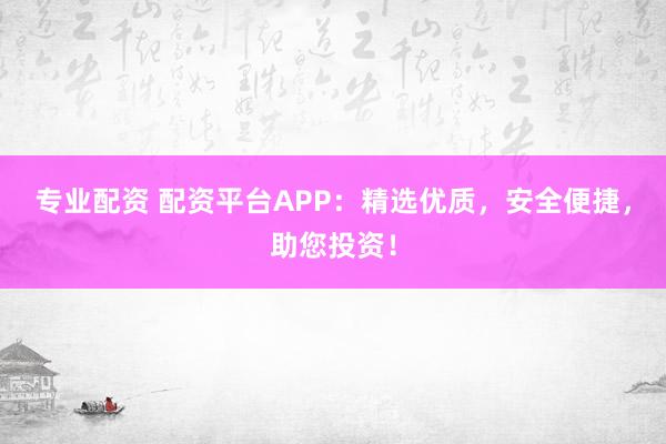 专业配资 配资平台APP：精选优质，安全便捷，助您投资！
