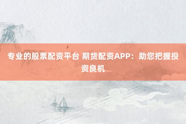 专业的股票配资平台 期货配资APP：助您把握投资良机