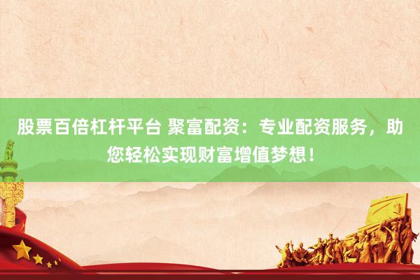 股票百倍杠杆平台 聚富配资：专业配资服务，助您轻松实现财富增值梦想！