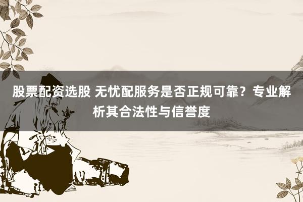 股票配资选股 无忧配服务是否正规可靠？专业解析其合法性与信誉度