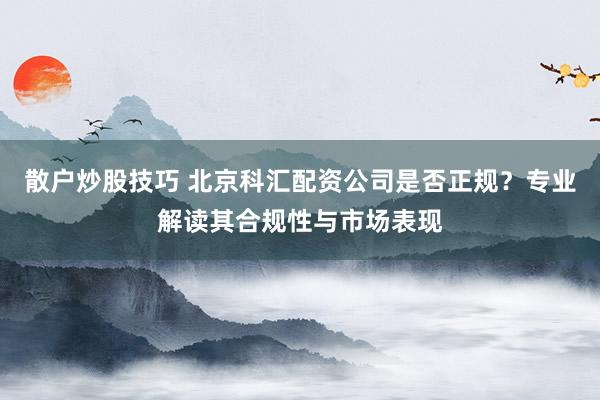 散户炒股技巧 北京科汇配资公司是否正规？专业解读其合规性与市场表现