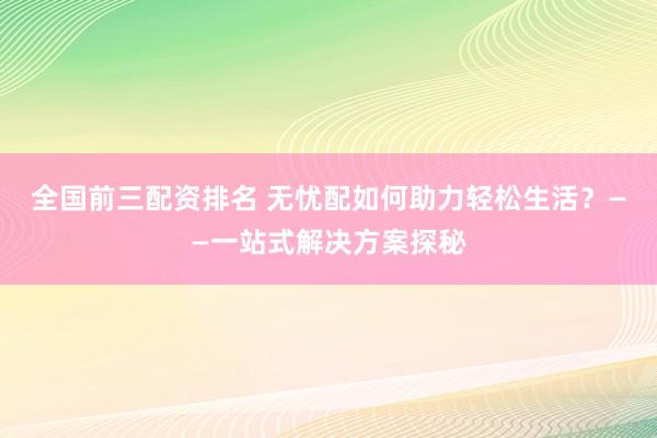 全国前三配资排名 无忧配如何助力轻松生活？——一站式解决方案探秘