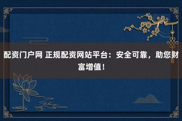 配资门户网 正规配资网站平台：安全可靠，助您财富增值！