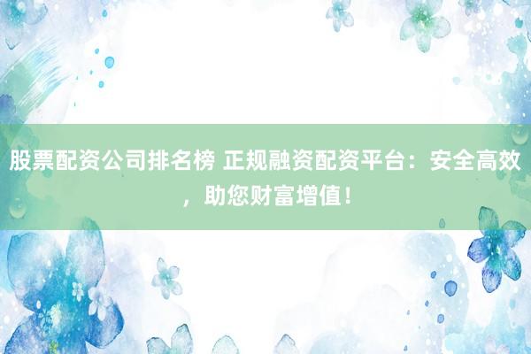 股票配资公司排名榜 正规融资配资平台：安全高效，助您财富增值！