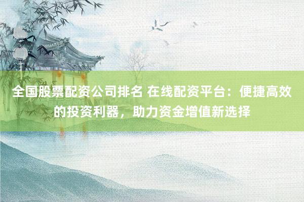 全国股票配资公司排名 在线配资平台:便捷高效的投资利器,助力资金增值新选择