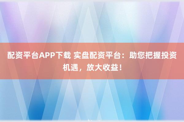 配资平台APP下载 实盘配资平台：助您把握投资机遇，放大收益！