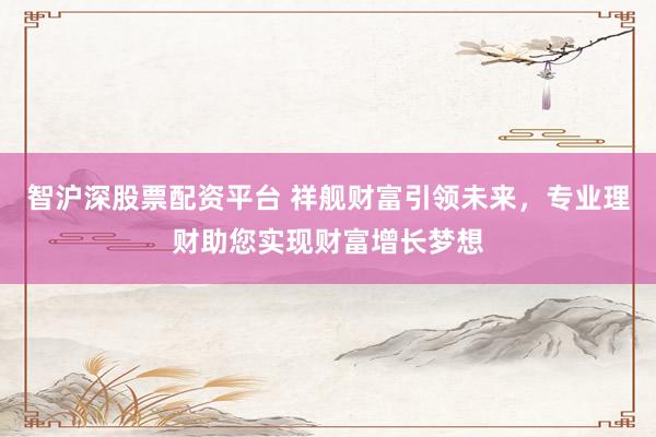 智沪深股票配资平台 祥舰财富引领未来,专业理财助您实现财富增长梦想