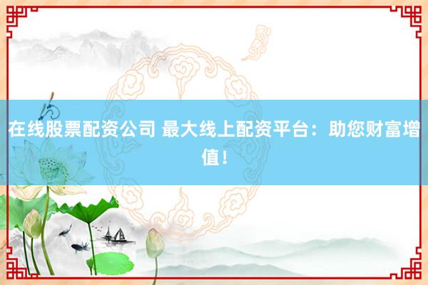 在线股票配资公司 最大线上配资平台：助您财富增值！