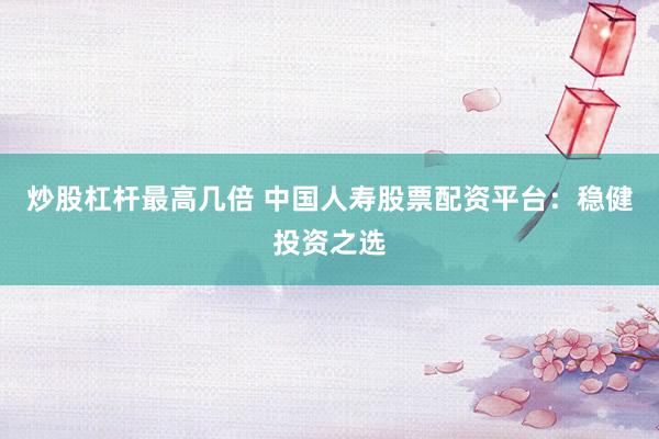 炒股杠杆最高几倍 中国人寿股票配资平台：稳健投资之选