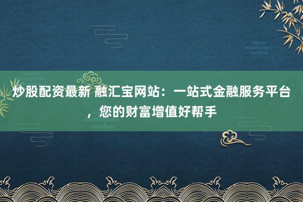 炒股配资最新 融汇宝网站:一站式金融服务平台,您的财富增值好帮手