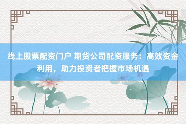 线上股票配资门户 期货公司配资服务:高效资金利用,助力投资者把握市场机遇