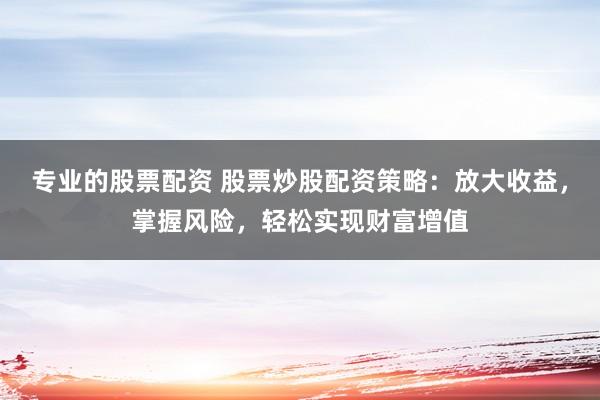专业的股票配资 股票炒股配资策略：放大收益，掌握风险，轻松实现财富增值