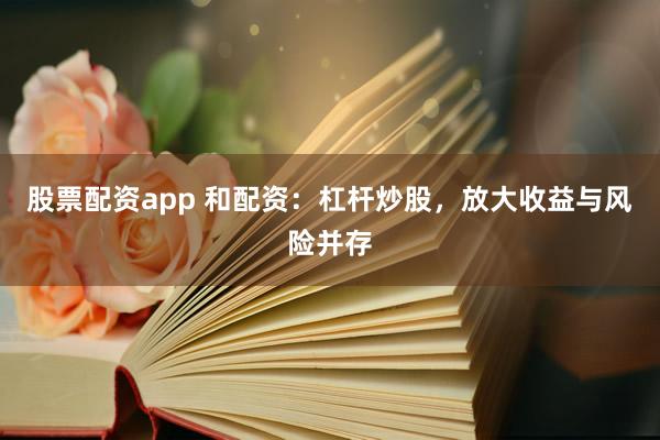 股票配资app 和配资:杠杆炒股,放大收益与风险并存