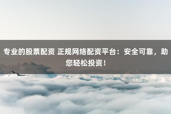 专业的股票配资 正规网络配资平台：安全可靠，助您轻松投资！