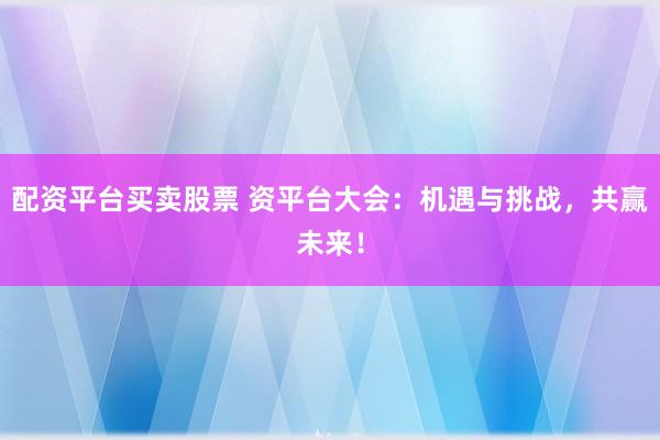 配资平台买卖股票 资平台大会:机遇与挑战,共赢未来!