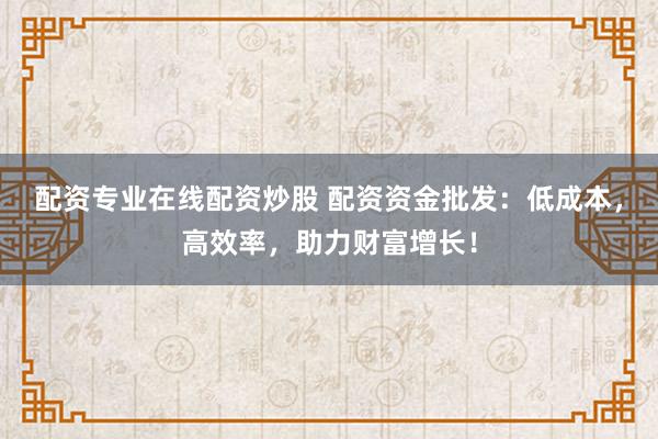配资专业在线配资炒股 配资资金批发:低成本,高效率,助力财富增长!