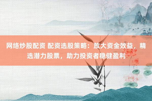 网络炒股配资 配资选股策略：放大资金效益，精选潜力股票，助力投资者稳健盈利