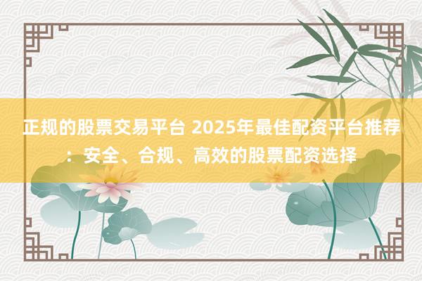 正规的股票交易平台 2025年最佳配资平台推荐：安全、合规、高效的股票配资选择
