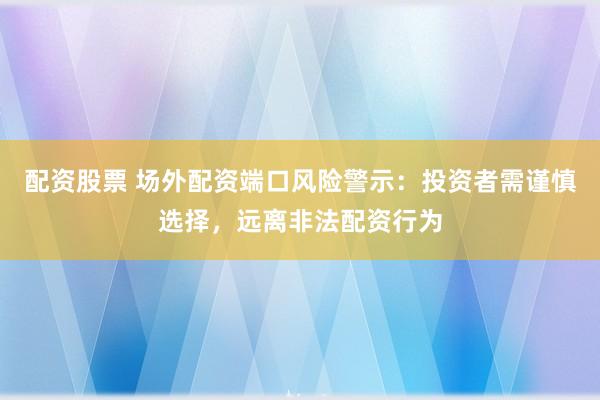 配资股票 场外配资端口风险警示:投资者需谨慎选择,远离非法配资行为