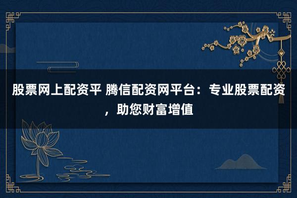 股票网上配资平 腾信配资网平台：专业股票配资，助您财富增值
