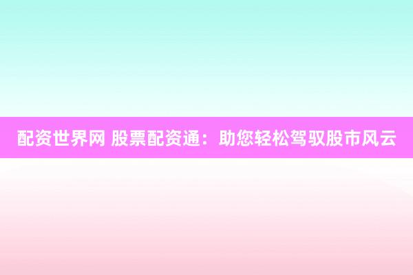 配资世界网 股票配资通：助您轻松驾驭股市风云