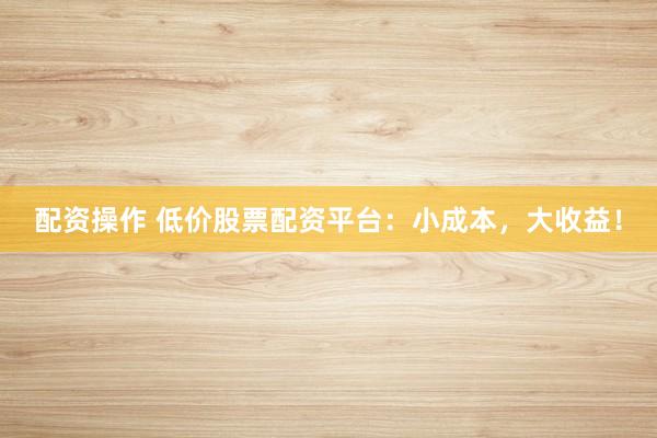 配资操作 低价股票配资平台：小成本，大收益！