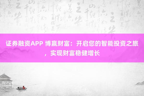 证券融资APP 博赢财富：开启您的智能投资之旅，实现财富稳健增长
