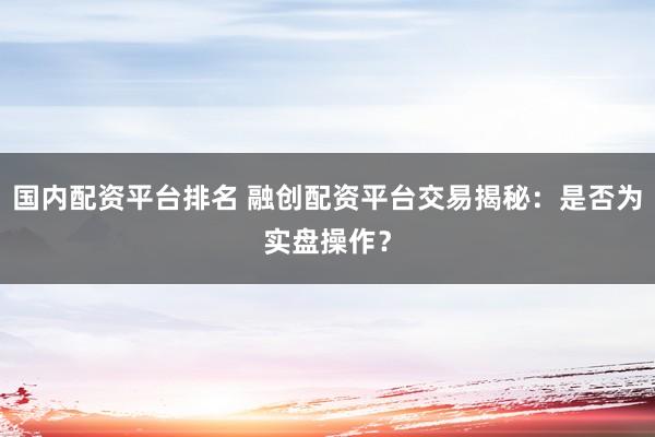 国内配资平台排名 融创配资平台交易揭秘:是否为实盘操作?