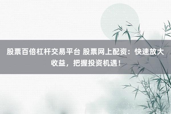 股票百倍杠杆交易平台 股票网上配资:快速放大收益,把握投资机遇!