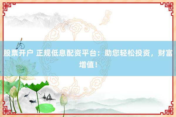 股票开户 正规低息配资平台:助您轻松投资,财富增值!