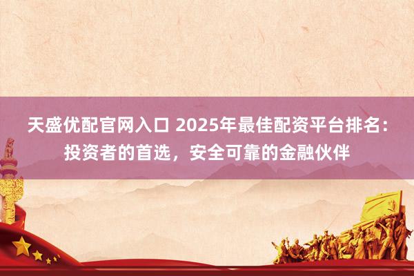 天盛优配官网入口 2025年最佳配资平台排名：投资者的首选，安全可靠的金融伙伴