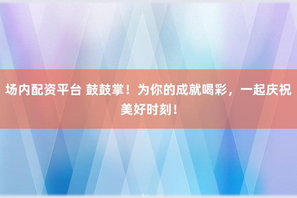 场内配资平台 鼓鼓掌！为你的成就喝彩，一起庆祝美好时刻！